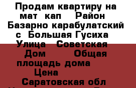 Продам квартиру на мат. кап  › Район ­ Базарно карабулатский с. Большая Гусиха › Улица ­ Советская › Дом ­ 47 › Общая площадь дома ­ 64 › Цена ­ 70 000 - Саратовская обл. Недвижимость » Дома, коттеджи, дачи продажа   